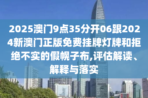 2025澳門9點35分開06跟2024新澳門正版免費掛牌燈牌和拒絕不實的假幌子布,評估解讀、解釋與落實